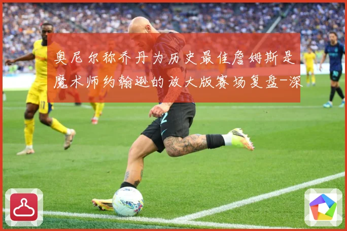 奥尼尔称乔丹为历史最佳詹姆斯是魔术师约翰逊的放大版赛场复盘-深度解析