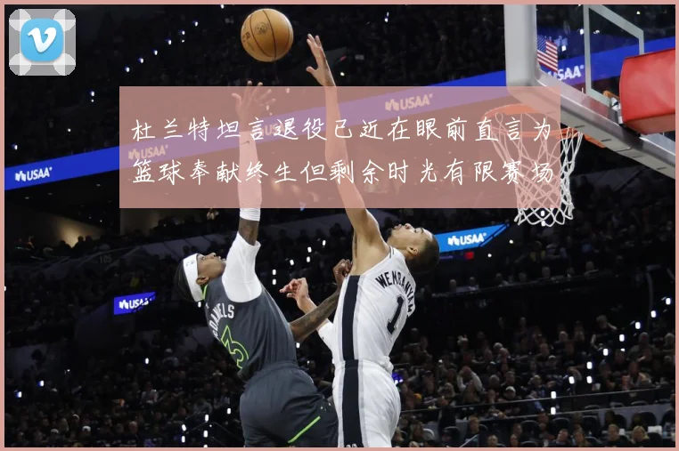 杜兰特坦言退役已近在眼前直言为篮球奉献终生但剩余时光有限赛场复盘-深度解析