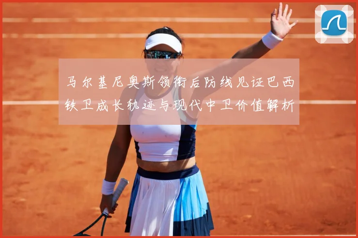 马尔基尼奥斯领衔后防线见证巴西铁卫成长轨迹与现代中卫价值解析-深度解析