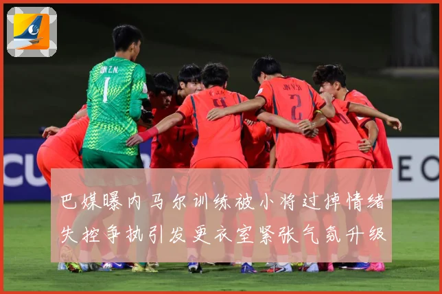巴媒曝内马尔训练被小将过掉情绪失控争执引发更衣室紧张气氛升级赛事前瞻-深度解析