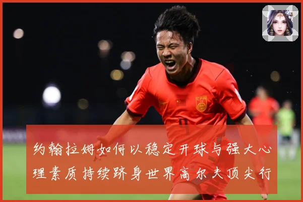 约翰拉姆如何以稳定开球与强大心理素质持续跻身世界高尔夫顶尖行列-深度解析