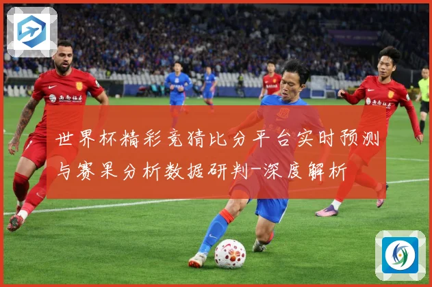 世界杯精彩竞猜比分平台实时预测与赛果分析数据研判-深度解析