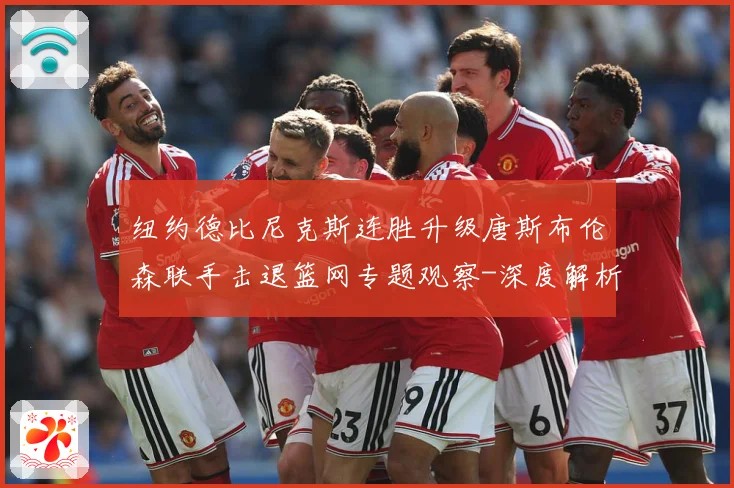纽约德比尼克斯连胜升级唐斯布伦森联手击退篮网专题观察-深度解析