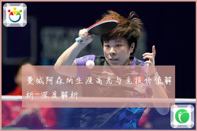 曼城阿森纳生涯高光与竞技价值解析-深度解析