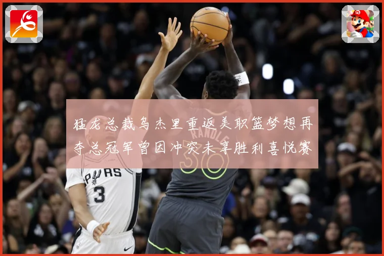 猛龙总裁乌杰里重返美职篮梦想再夺总冠军曾因冲突未享胜利喜悦赛场复盘-深度解析