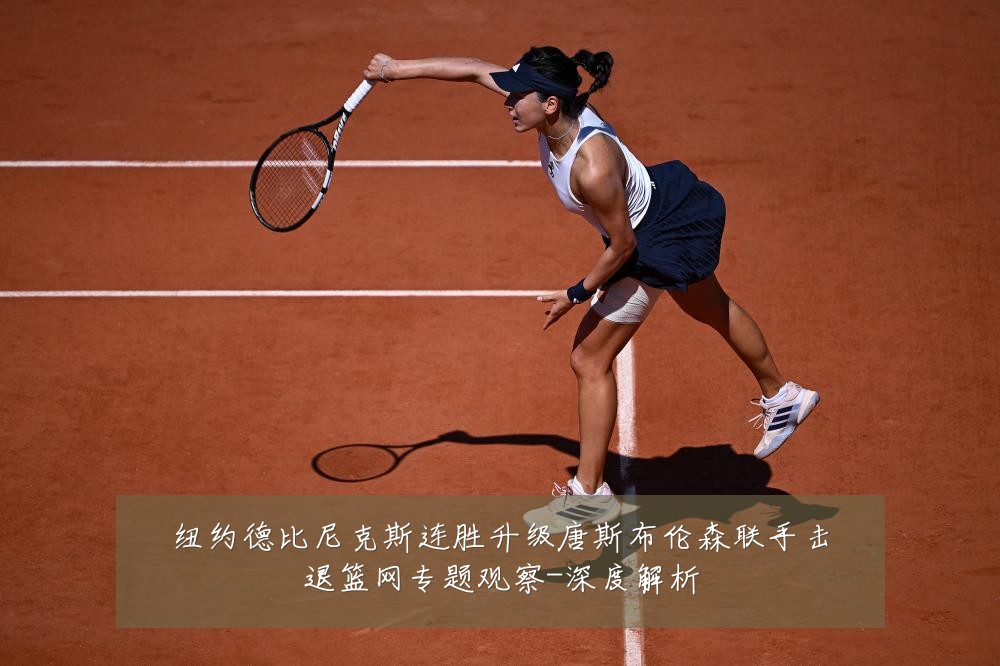 纽约德比尼克斯连胜升级唐斯布伦森联手击退篮网专题观察-深度解析