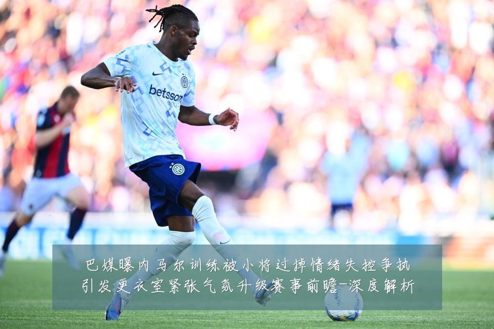 巴媒曝内马尔训练被小将过掉情绪失控争执引发更衣室紧张气氛升级赛事前瞻-深度解析
